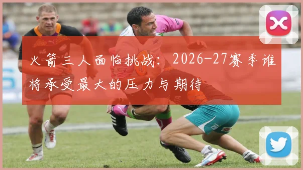 火箭三人面临挑战:2026-27赛季谁将承受最大的压力与期待