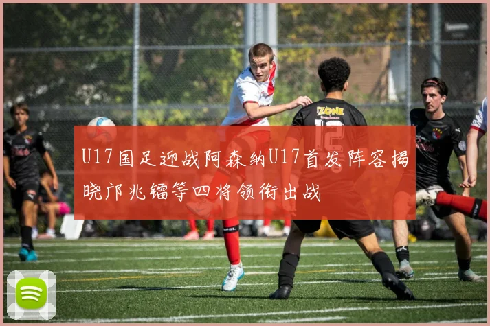U17国足迎战阿森纳U17首发阵容揭晓邝兆镭等四将领衔出战
