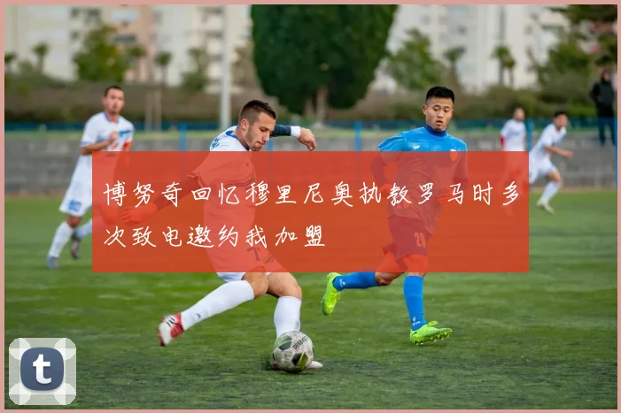 博努奇回忆穆里尼奥执教罗马时多次致电邀约我加盟