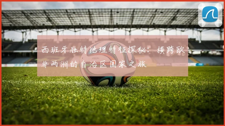 西班牙独特地理特征探秘：横跨欧非两洲的自治区国家之旅
