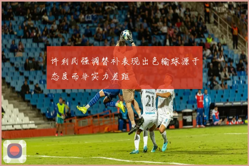 许利民强调替补表现出色输球源于态度而非实力差距