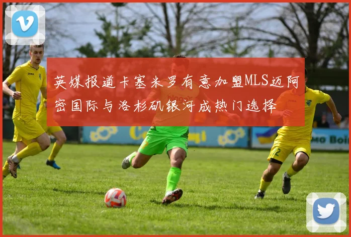 英媒报道卡塞米罗有意加盟MLS迈阿密国际与洛杉矶银河成热门选择