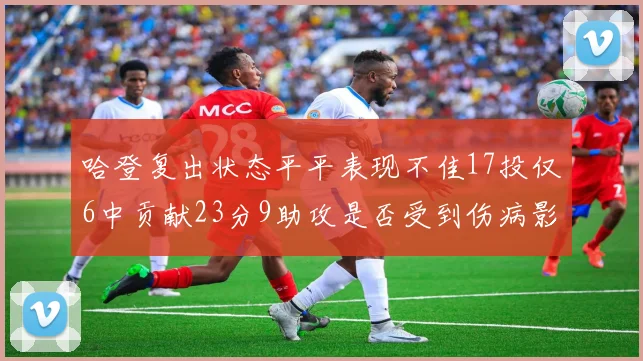 哈登复出状态平平表现不佳17投仅6中贡献23分9助攻是否受到伤病影响