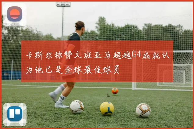 卡斯尔称赞文班亚马超越G4成就认为他已是全球最佳球员
