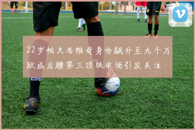 22岁帕夫洛维奇身价飙升至九千万欧成后腰第三顶级中场引发关注