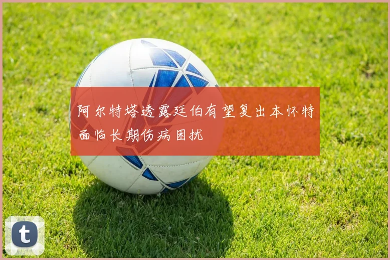 阿尔特塔透露廷伯有望复出本怀特面临长期伤病困扰