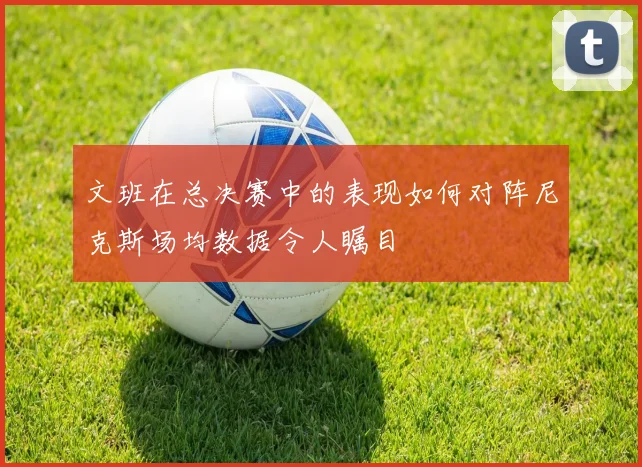 文班在总决赛中的表现如何对阵尼克斯场均数据令人瞩目