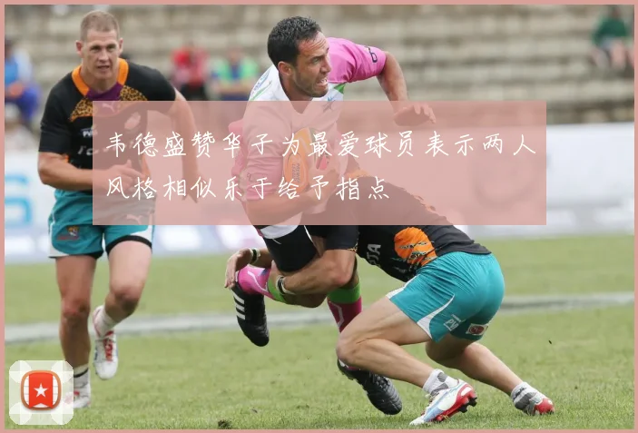 韦德盛赞华子为最爱球员表示两人风格相似乐于给予指点