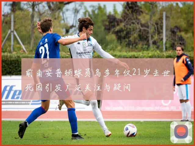 前南安普顿球员乌多年仅21岁去世死因引发广泛关注与疑问