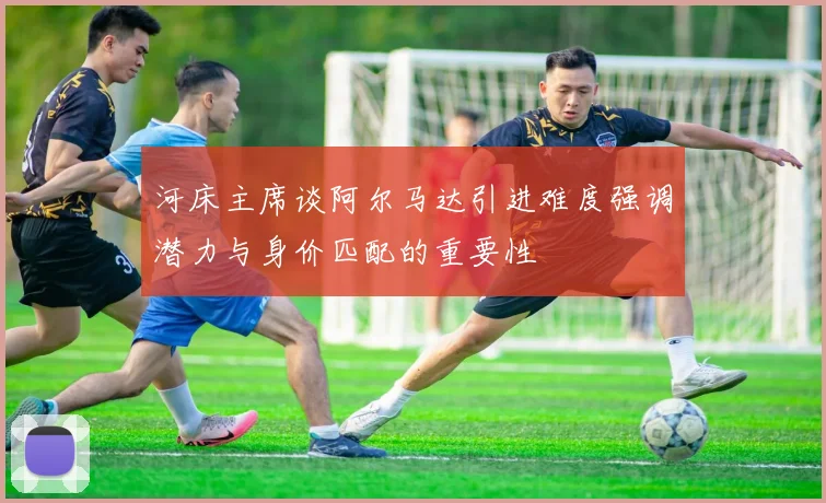 河床主席谈阿尔马达引进难度强调潜力与身价匹配的重要性