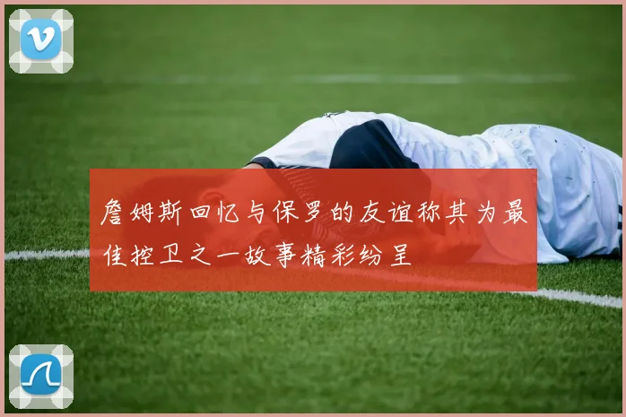 詹姆斯回忆与保罗的友谊称其为最佳控卫之一故事精彩纷呈
