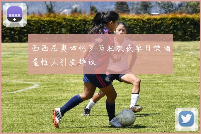西西尼奥回忆罗马狂欢夜单日饮酒量惊人引发热议
