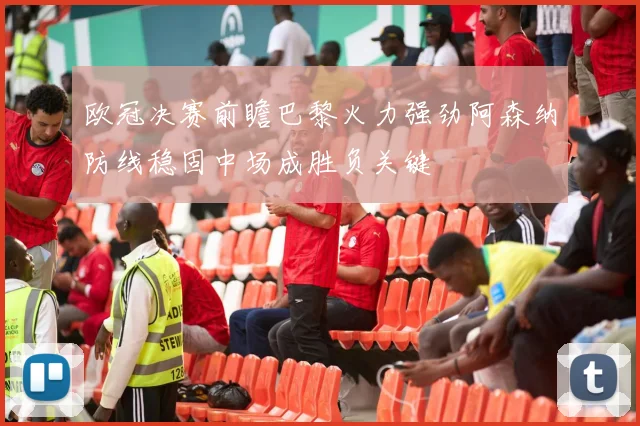欧冠决赛前瞻巴黎火力强劲阿森纳防线稳固中场成胜负关键