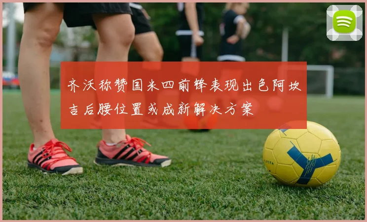 齐沃称赞国米四前锋表现出色阿坎吉后腰位置或成新解决方案