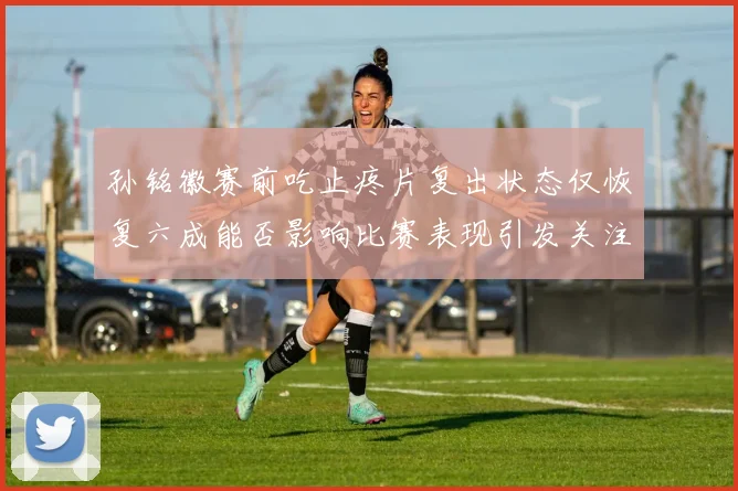 孙铭徽赛前吃止疼片复出状态仅恢复六成能否影响比赛表现引发关注